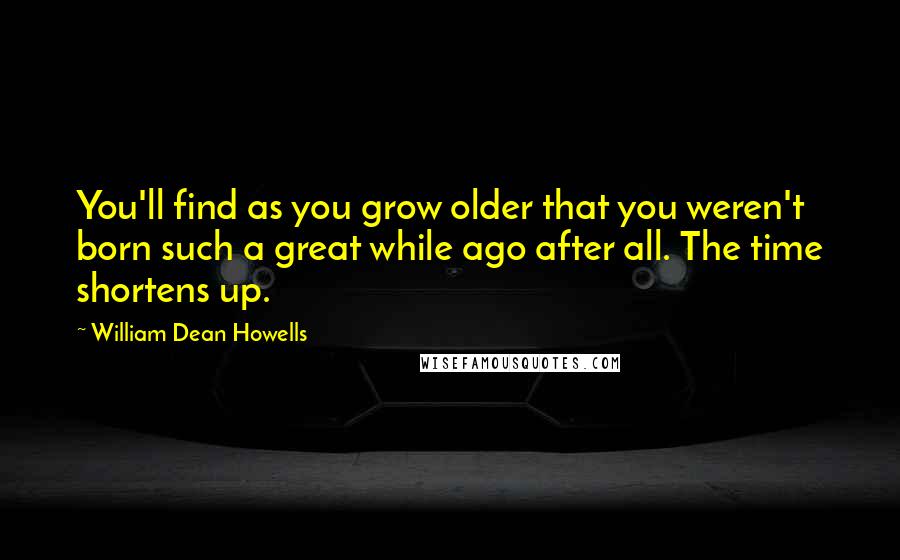 William Dean Howells Quotes: You'll find as you grow older that you weren't born such a great while ago after all. The time shortens up.