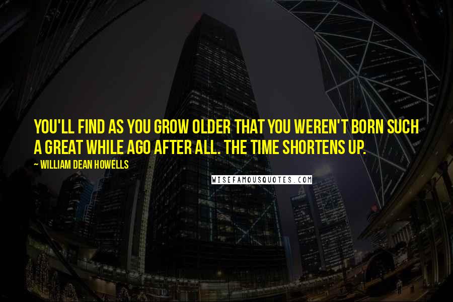William Dean Howells Quotes: You'll find as you grow older that you weren't born such a great while ago after all. The time shortens up.