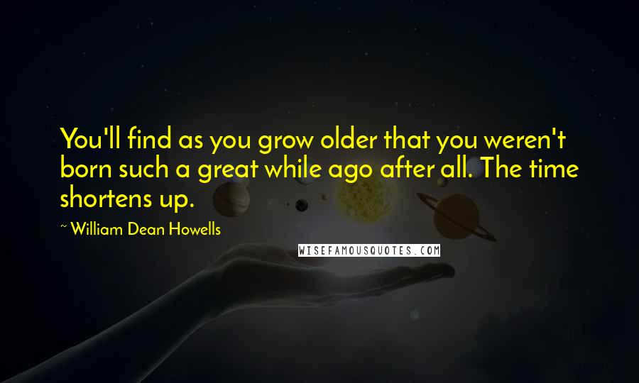 William Dean Howells Quotes: You'll find as you grow older that you weren't born such a great while ago after all. The time shortens up.