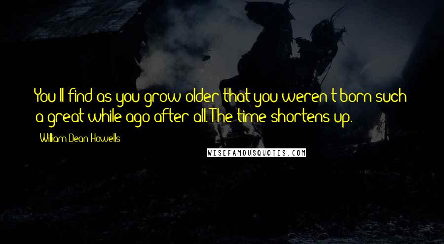 William Dean Howells Quotes: You'll find as you grow older that you weren't born such a great while ago after all. The time shortens up.