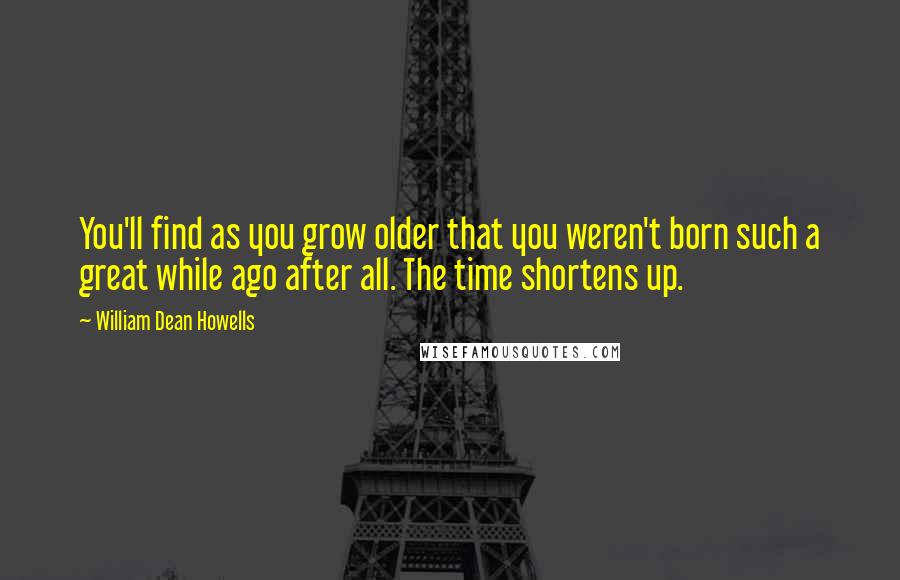 William Dean Howells Quotes: You'll find as you grow older that you weren't born such a great while ago after all. The time shortens up.