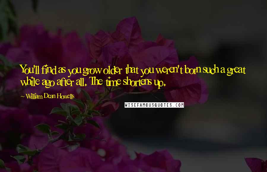 William Dean Howells Quotes: You'll find as you grow older that you weren't born such a great while ago after all. The time shortens up.