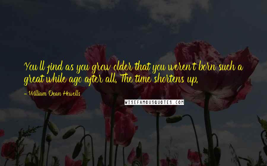 William Dean Howells Quotes: You'll find as you grow older that you weren't born such a great while ago after all. The time shortens up.