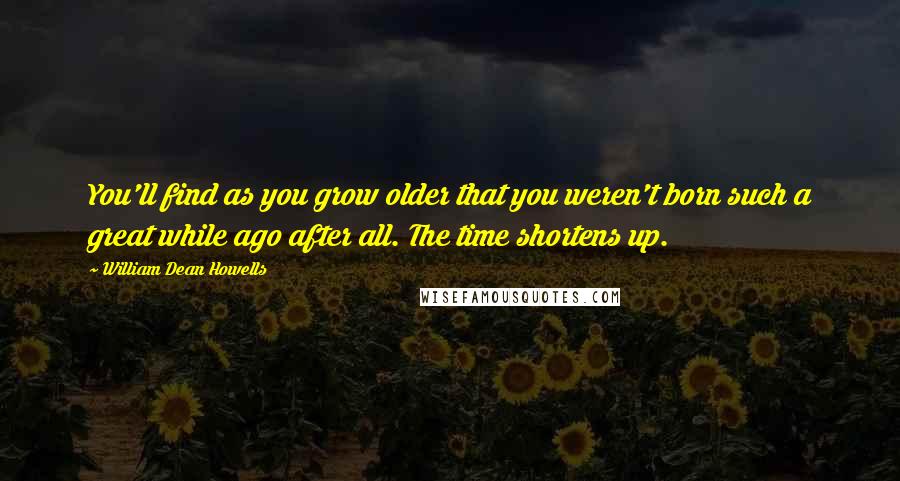 William Dean Howells Quotes: You'll find as you grow older that you weren't born such a great while ago after all. The time shortens up.