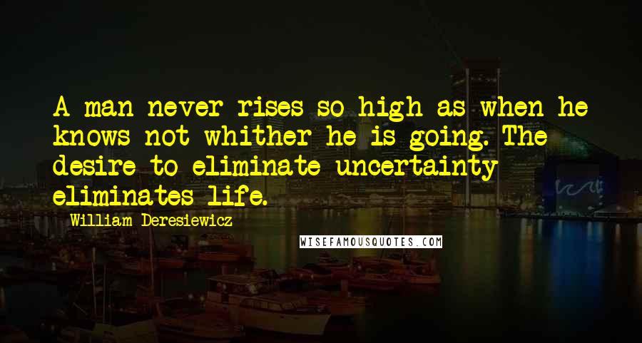 William Deresiewicz Quotes: A man never rises so high as when he knows not whither he is going. The desire to eliminate uncertainty eliminates life.