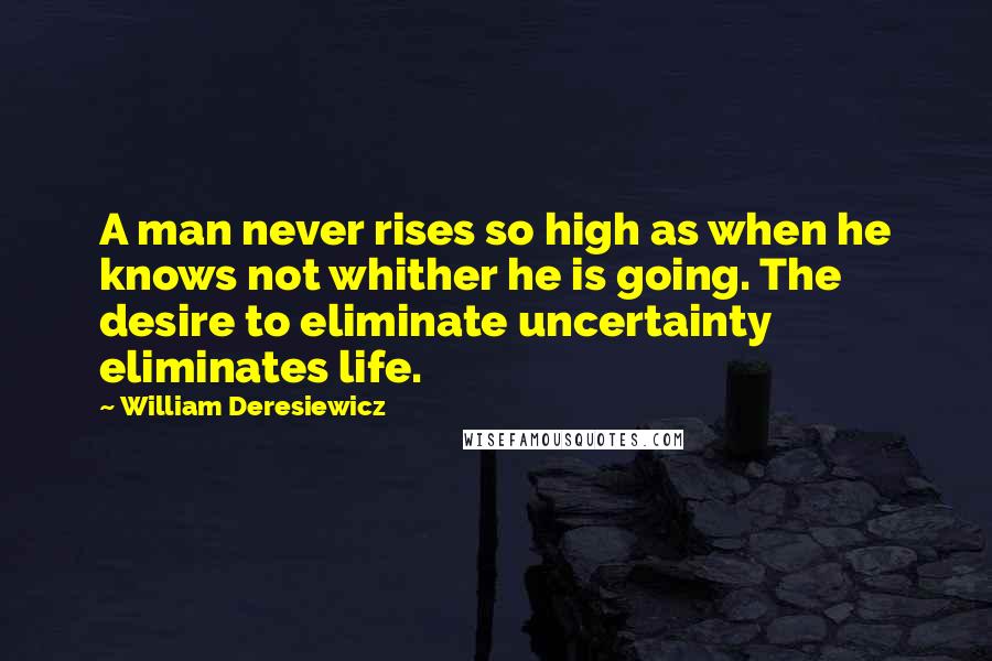 William Deresiewicz Quotes: A man never rises so high as when he knows not whither he is going. The desire to eliminate uncertainty eliminates life.