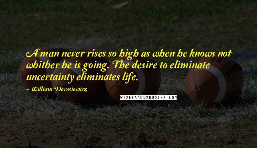 William Deresiewicz Quotes: A man never rises so high as when he knows not whither he is going. The desire to eliminate uncertainty eliminates life.