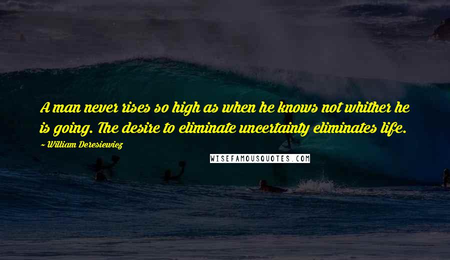 William Deresiewicz Quotes: A man never rises so high as when he knows not whither he is going. The desire to eliminate uncertainty eliminates life.