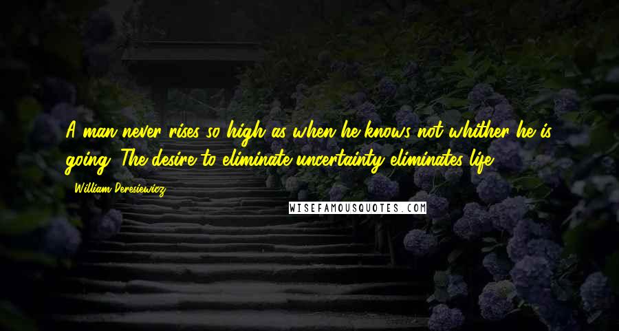 William Deresiewicz Quotes: A man never rises so high as when he knows not whither he is going. The desire to eliminate uncertainty eliminates life.