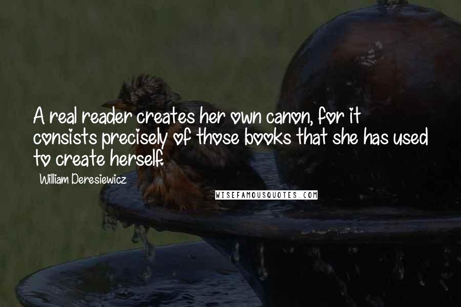 William Deresiewicz Quotes: A real reader creates her own canon, for it consists precisely of those books that she has used to create herself.