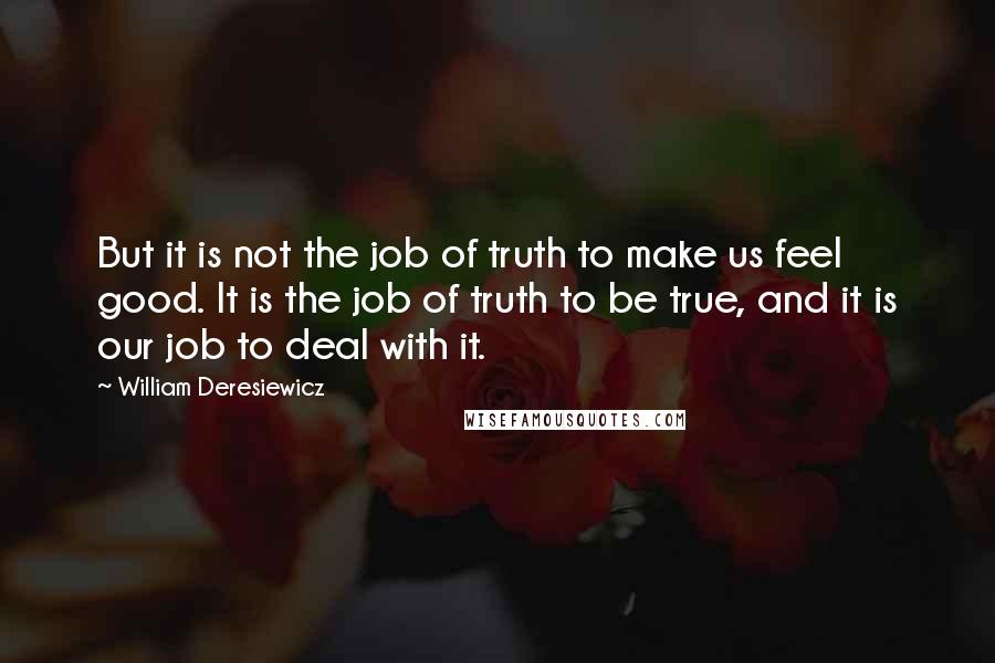 William Deresiewicz Quotes: But it is not the job of truth to make us feel good. It is the job of truth to be true, and it is our job to deal with it.