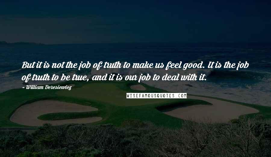 William Deresiewicz Quotes: But it is not the job of truth to make us feel good. It is the job of truth to be true, and it is our job to deal with it.