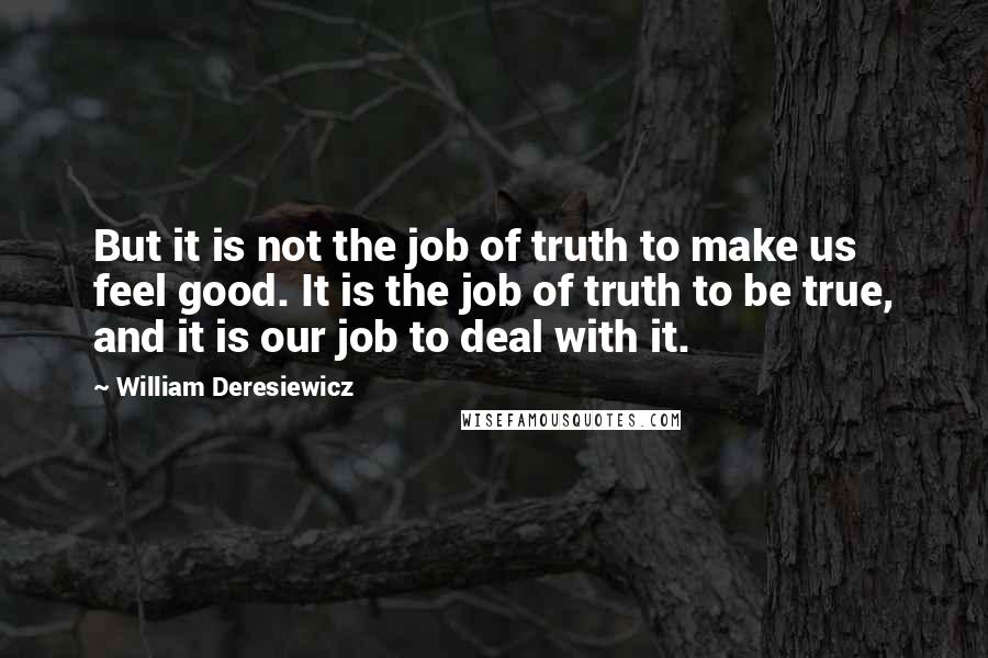 William Deresiewicz Quotes: But it is not the job of truth to make us feel good. It is the job of truth to be true, and it is our job to deal with it.