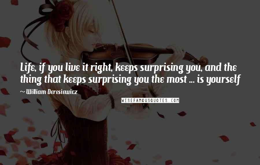 William Deresiewicz Quotes: Life, if you live it right, keeps surprising you, and the thing that keeps surprising you the most ... is yourself