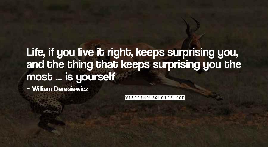 William Deresiewicz Quotes: Life, if you live it right, keeps surprising you, and the thing that keeps surprising you the most ... is yourself