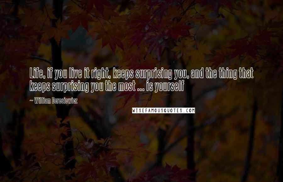 William Deresiewicz Quotes: Life, if you live it right, keeps surprising you, and the thing that keeps surprising you the most ... is yourself