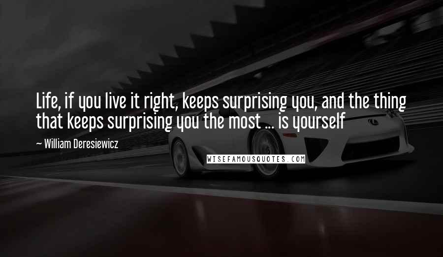 William Deresiewicz Quotes: Life, if you live it right, keeps surprising you, and the thing that keeps surprising you the most ... is yourself