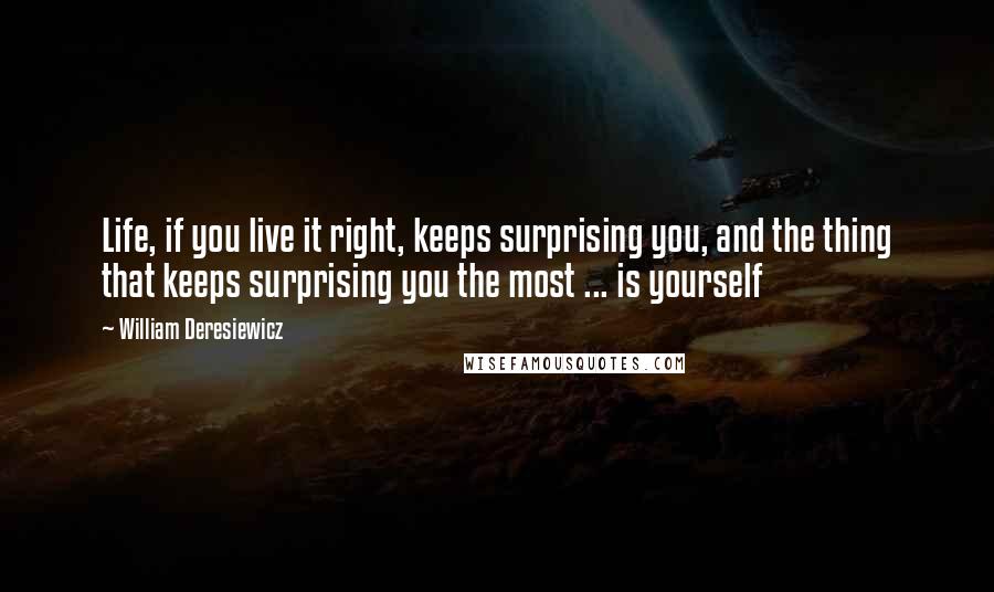 William Deresiewicz Quotes: Life, if you live it right, keeps surprising you, and the thing that keeps surprising you the most ... is yourself