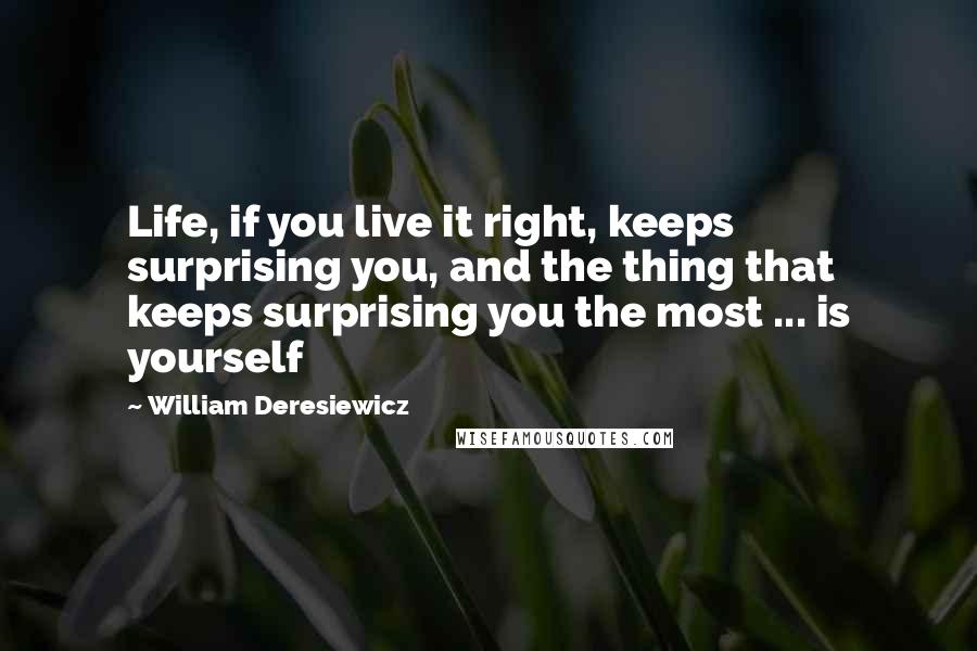 William Deresiewicz Quotes: Life, if you live it right, keeps surprising you, and the thing that keeps surprising you the most ... is yourself