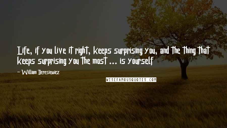 William Deresiewicz Quotes: Life, if you live it right, keeps surprising you, and the thing that keeps surprising you the most ... is yourself