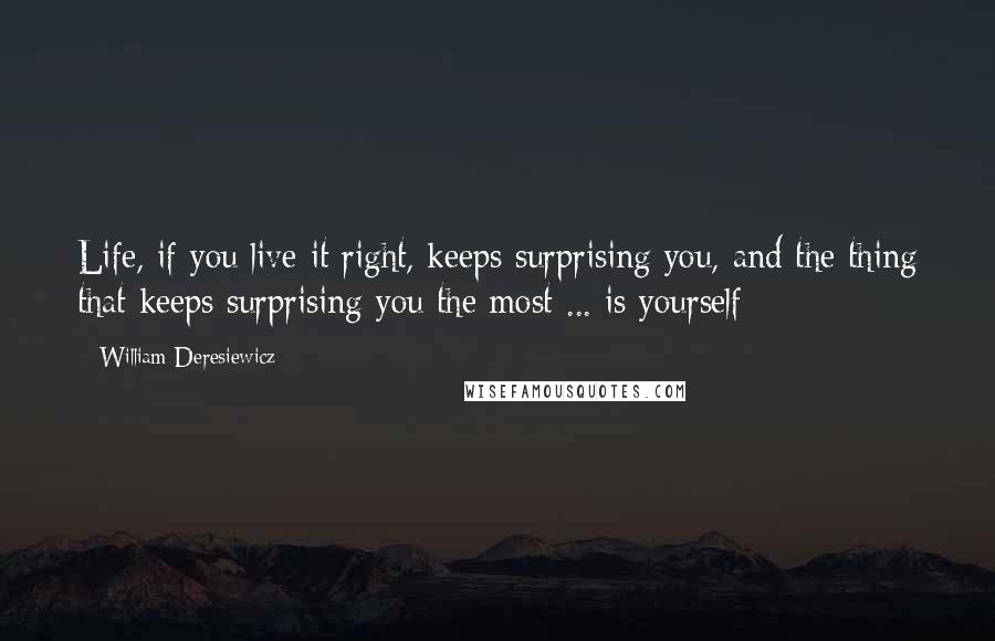 William Deresiewicz Quotes: Life, if you live it right, keeps surprising you, and the thing that keeps surprising you the most ... is yourself