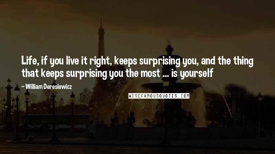 William Deresiewicz Quotes: Life, if you live it right, keeps surprising you, and the thing that keeps surprising you the most ... is yourself