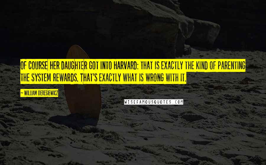 William Deresiewicz Quotes: Of course her daughter got into Harvard: that is exactly the kind of parenting the system rewards. That's exactly what is wrong with it.
