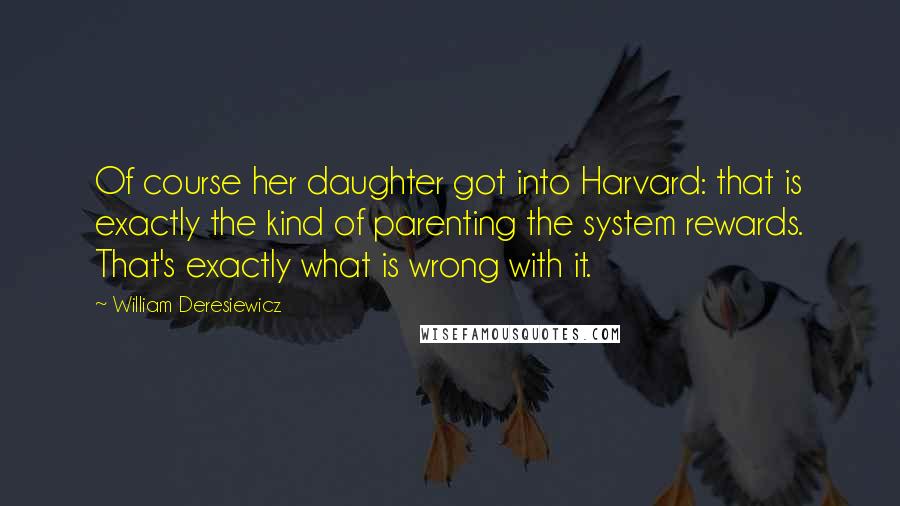 William Deresiewicz Quotes: Of course her daughter got into Harvard: that is exactly the kind of parenting the system rewards. That's exactly what is wrong with it.