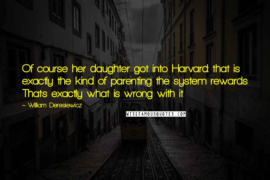 William Deresiewicz Quotes: Of course her daughter got into Harvard: that is exactly the kind of parenting the system rewards. That's exactly what is wrong with it.