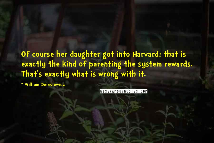 William Deresiewicz Quotes: Of course her daughter got into Harvard: that is exactly the kind of parenting the system rewards. That's exactly what is wrong with it.