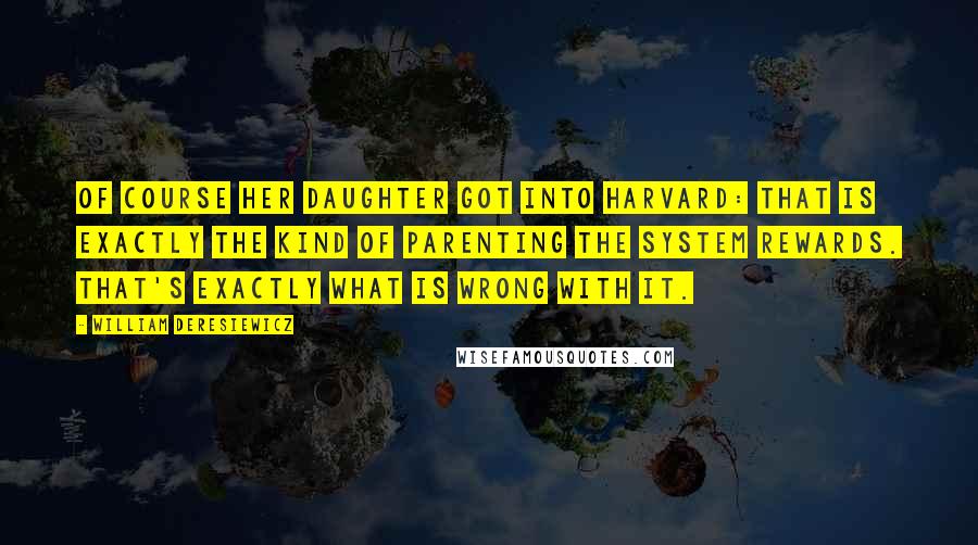 William Deresiewicz Quotes: Of course her daughter got into Harvard: that is exactly the kind of parenting the system rewards. That's exactly what is wrong with it.