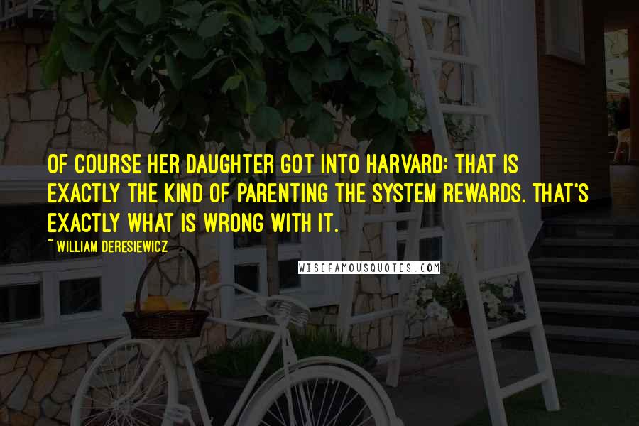 William Deresiewicz Quotes: Of course her daughter got into Harvard: that is exactly the kind of parenting the system rewards. That's exactly what is wrong with it.