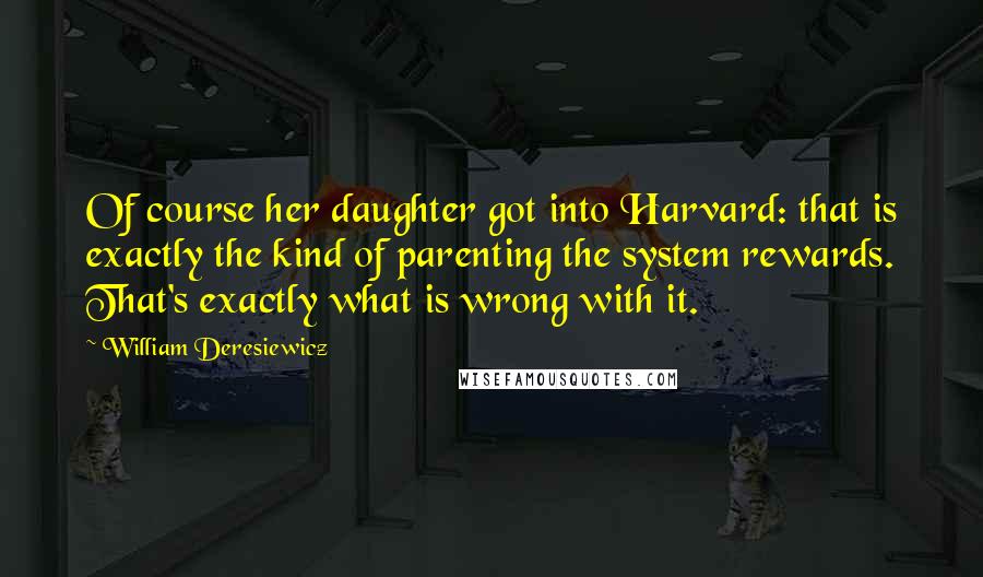 William Deresiewicz Quotes: Of course her daughter got into Harvard: that is exactly the kind of parenting the system rewards. That's exactly what is wrong with it.