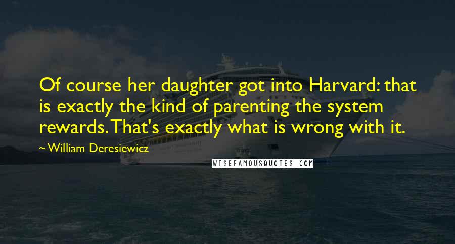 William Deresiewicz Quotes: Of course her daughter got into Harvard: that is exactly the kind of parenting the system rewards. That's exactly what is wrong with it.