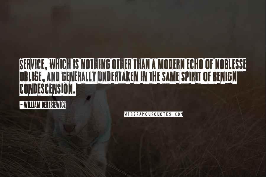 William Deresiewicz Quotes: Service, which is nothing other than a modern echo of noblesse oblige, and generally undertaken in the same spirit of benign condescension.