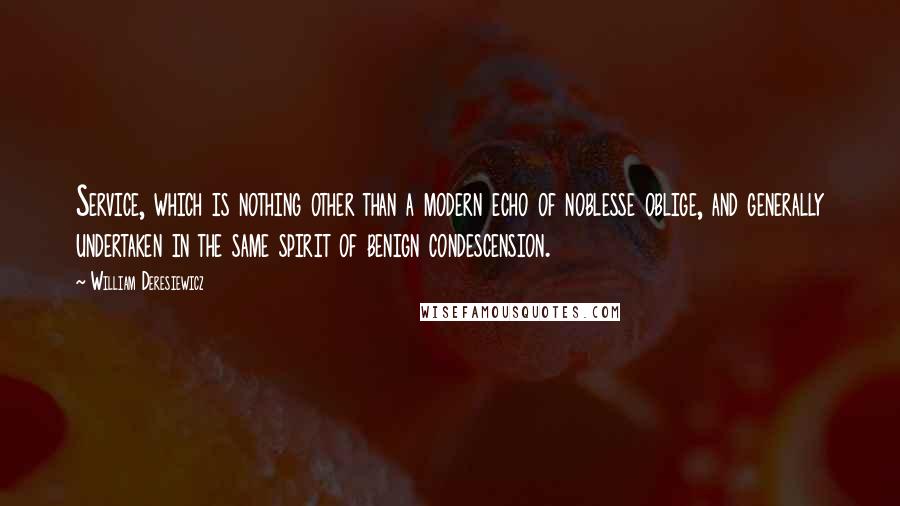 William Deresiewicz Quotes: Service, which is nothing other than a modern echo of noblesse oblige, and generally undertaken in the same spirit of benign condescension.