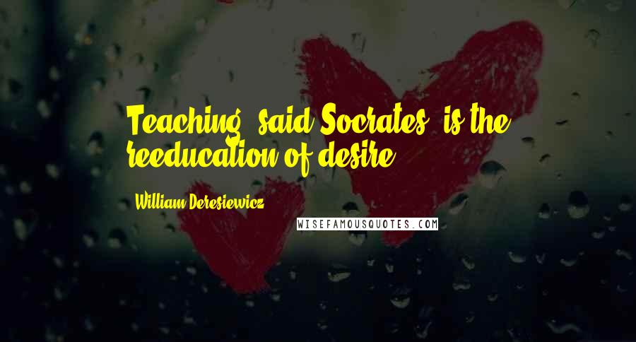 William Deresiewicz Quotes: Teaching, said Socrates, is the reeducation of desire.