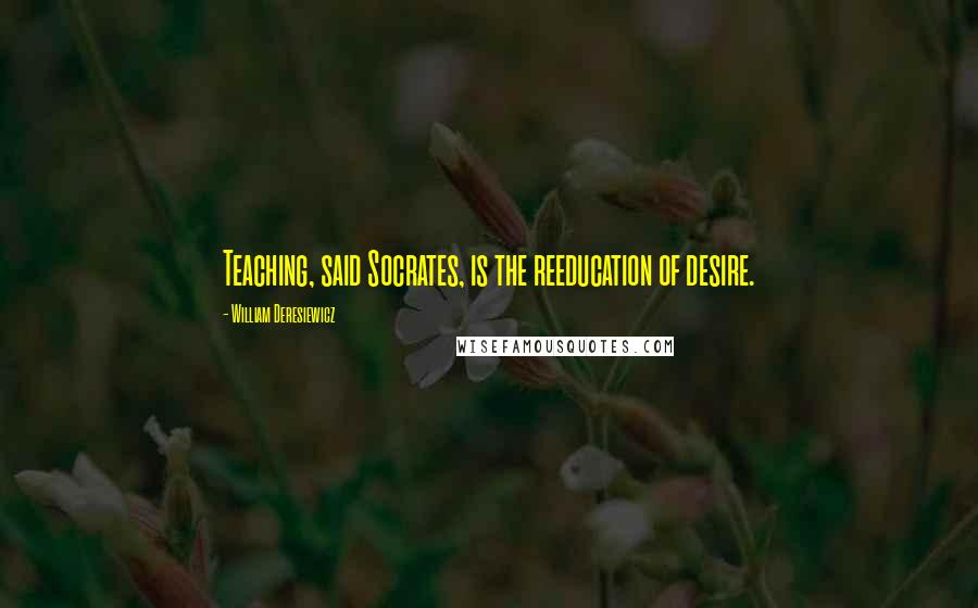 William Deresiewicz Quotes: Teaching, said Socrates, is the reeducation of desire.
