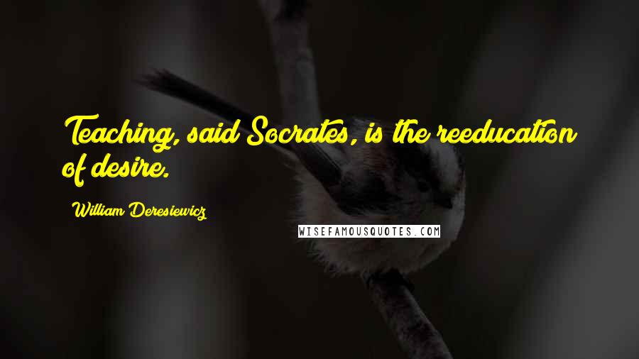 William Deresiewicz Quotes: Teaching, said Socrates, is the reeducation of desire.
