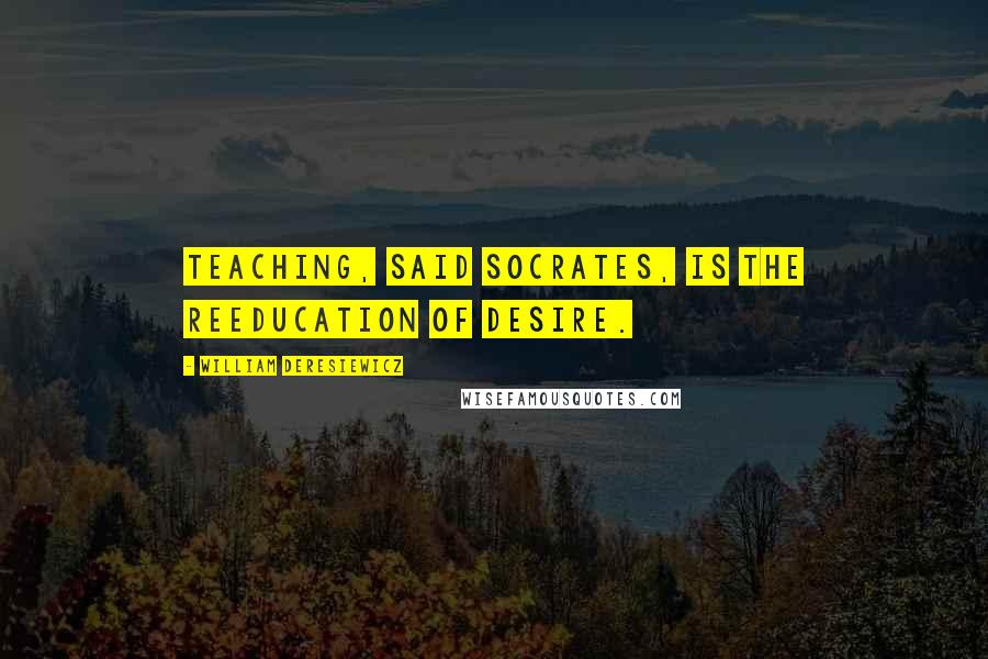 William Deresiewicz Quotes: Teaching, said Socrates, is the reeducation of desire.