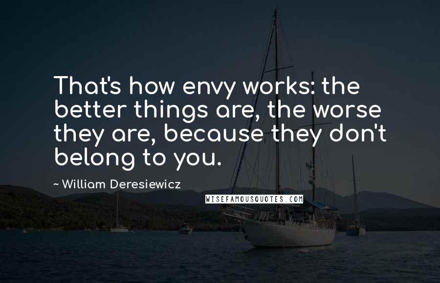 William Deresiewicz Quotes: That's how envy works: the better things are, the worse they are, because they don't belong to you.