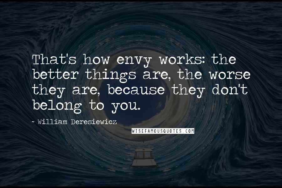 William Deresiewicz Quotes: That's how envy works: the better things are, the worse they are, because they don't belong to you.