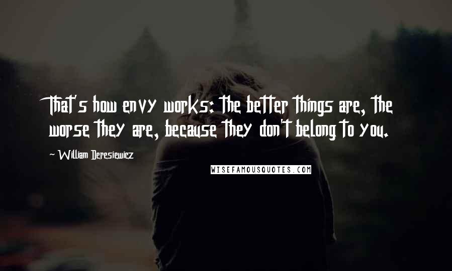 William Deresiewicz Quotes: That's how envy works: the better things are, the worse they are, because they don't belong to you.