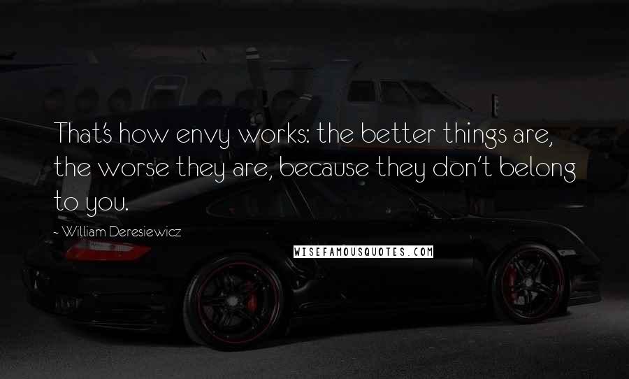 William Deresiewicz Quotes: That's how envy works: the better things are, the worse they are, because they don't belong to you.