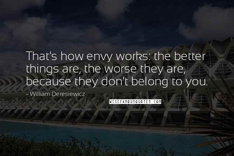 William Deresiewicz Quotes: That's how envy works: the better things are, the worse they are, because they don't belong to you.