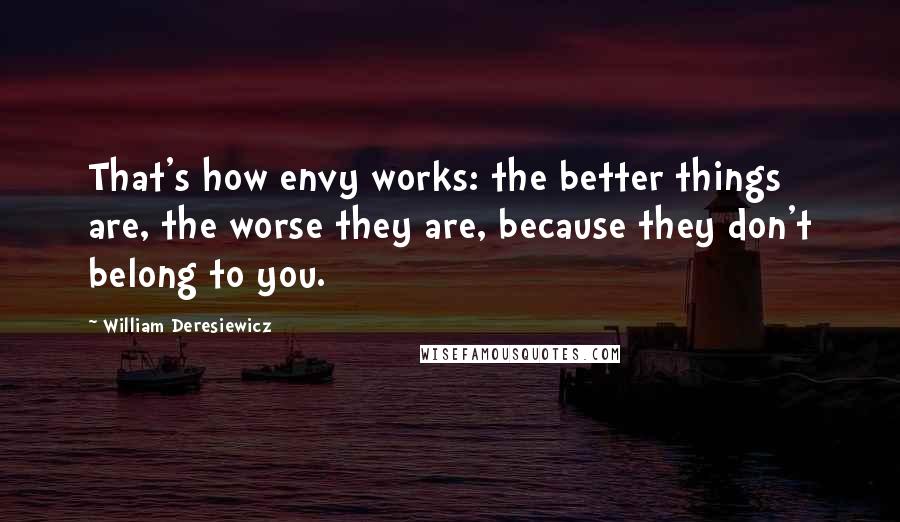 William Deresiewicz Quotes: That's how envy works: the better things are, the worse they are, because they don't belong to you.