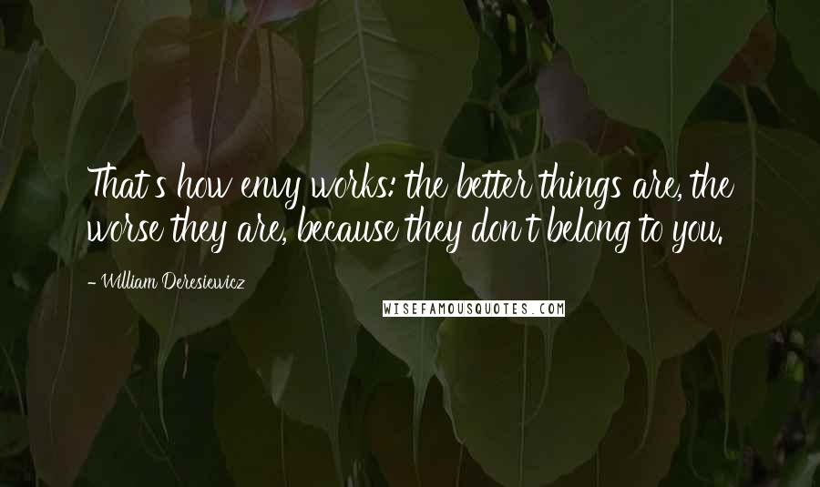 William Deresiewicz Quotes: That's how envy works: the better things are, the worse they are, because they don't belong to you.