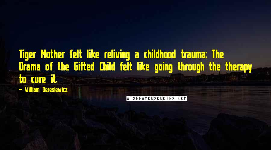 William Deresiewicz Quotes: Tiger Mother felt like reliving a childhood trauma; The Drama of the Gifted Child felt like going through the therapy to cure it.