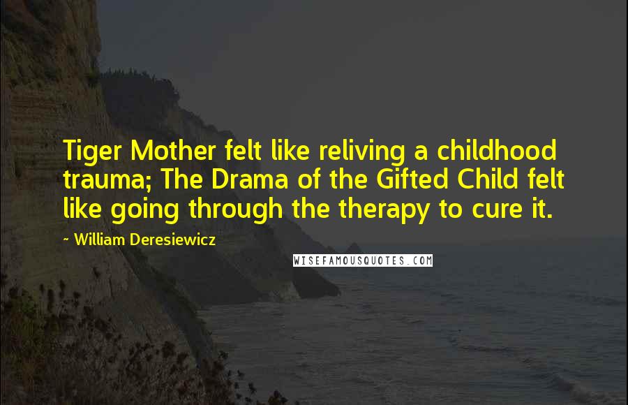 William Deresiewicz Quotes: Tiger Mother felt like reliving a childhood trauma; The Drama of the Gifted Child felt like going through the therapy to cure it.