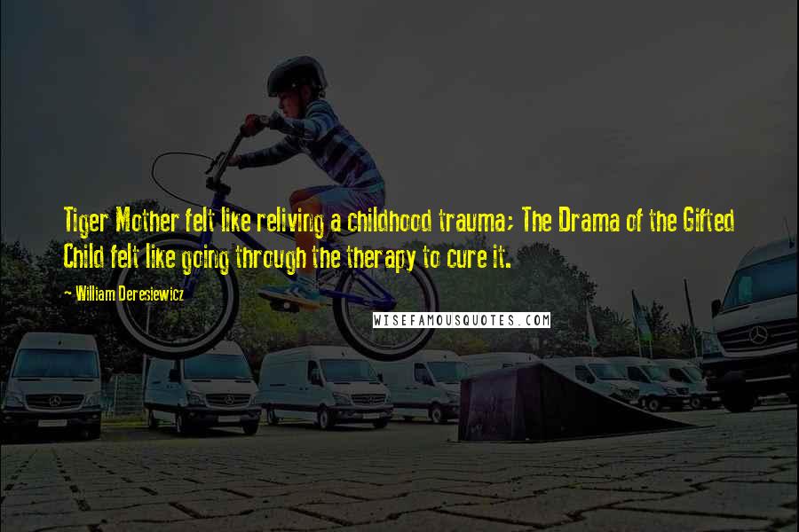 William Deresiewicz Quotes: Tiger Mother felt like reliving a childhood trauma; The Drama of the Gifted Child felt like going through the therapy to cure it.